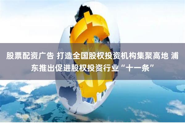 股票配资广告 打造全国股权投资机构集聚高地 浦东推出促进股权投资行业“十一条”