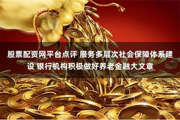 股票配资网平台点评 服务多层次社会保障体系建设 银行机构积极做好养老金融大文章