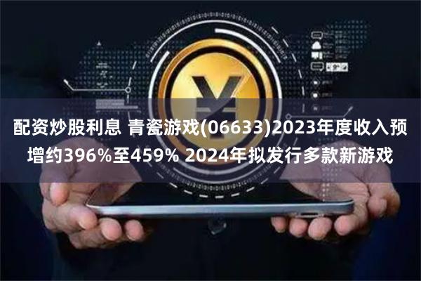 配资炒股利息 青瓷游戏(06633)2023年度收入预增约396%至459% 2024年拟发行多款新游戏