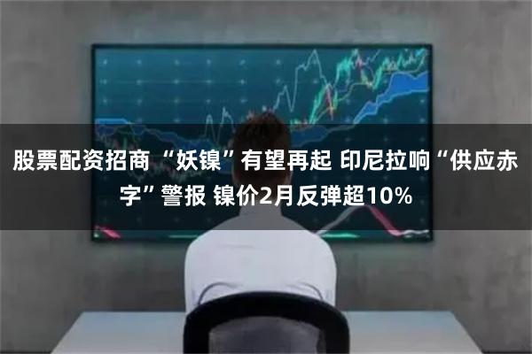 股票配资招商 “妖镍”有望再起 印尼拉响“供应赤字”警报 镍价2月反弹超10%