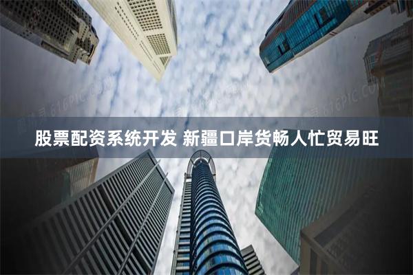 股票配资系统开发 新疆口岸货畅人忙贸易旺