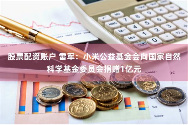 股票配资账户 雷军：小米公益基金会向国家自然科学基金委员会捐赠1亿元