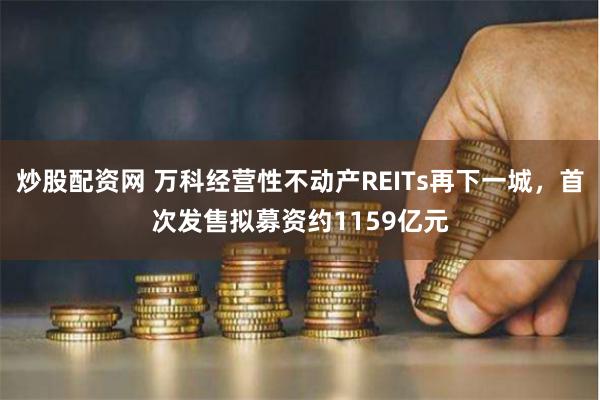 炒股配资网 万科经营性不动产REITs再下一城，首次发售拟募资约1159亿元