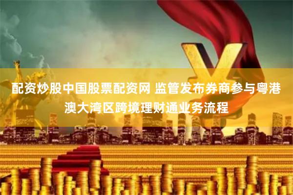 配资炒股中国股票配资网 监管发布券商参与粤港澳大湾区跨境理财通业务流程