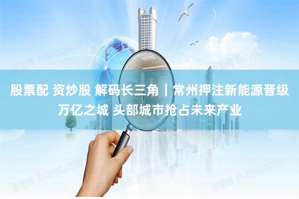 股票配 资炒股 解码长三角｜常州押注新能源晋级万亿之城 头部城市抢占未来产业