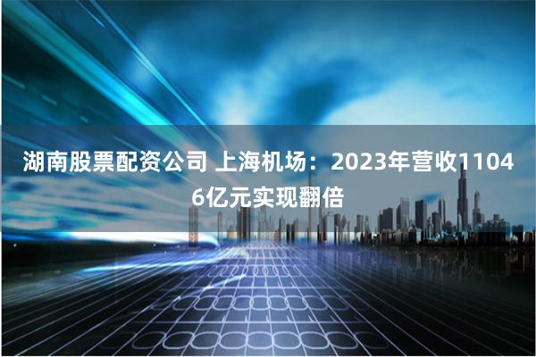 湖南股票配资公司 上海机场：2023年营收11046亿元实现翻倍