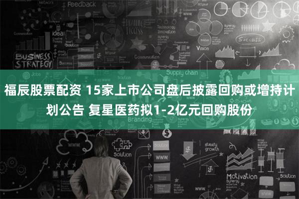 福辰股票配资 15家上市公司盘后披露回购或增持计划公告 复星医药拟1-2亿元回购股份
