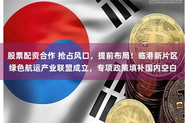 股票配资合作 抢占风口，提前布局！临港新片区绿色航运产业联盟成立，专项政策填补国内空白