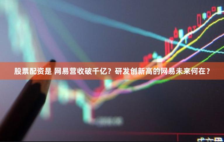 股票配资是 网易营收破千亿？研发创新高的网易未来何在？