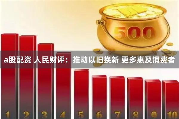 a股配资 人民财评：推动以旧换新 更多惠及消费者