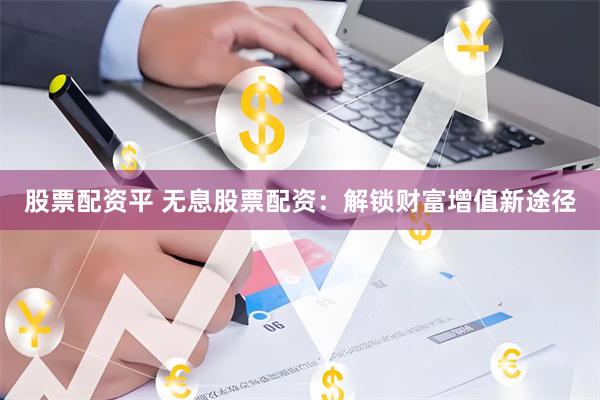 股票配资平 无息股票配资：解锁财富增值新途径