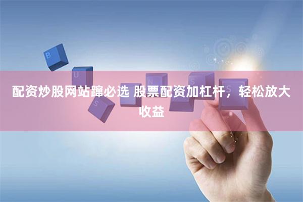 配资炒股网站蹿必选 股票配资加杠杆，轻松放大收益