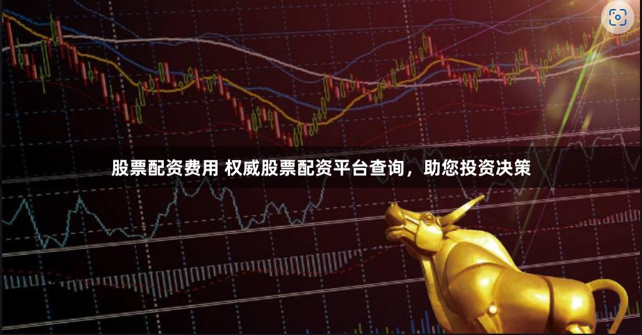 股票配资费用 权威股票配资平台查询，助您投资决策