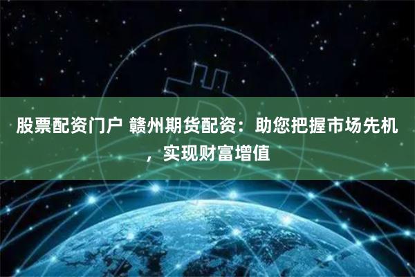 股票配资门户 赣州期货配资：助您把握市场先机，实现财富增值