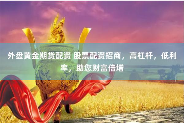 外盘黄金期货配资 股票配资招商，高杠杆，低利率，助您财富倍增