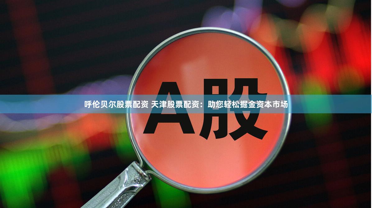 呼伦贝尔股票配资 天津股票配资：助您轻松掘金资本市场