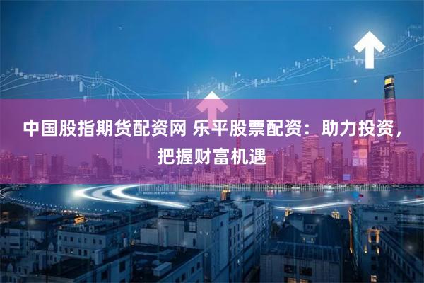 中国股指期货配资网 乐平股票配资：助力投资，把握财富机遇