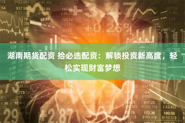 湖南期货配资 拾必选配资：解锁投资新高度，轻松实现财富梦想