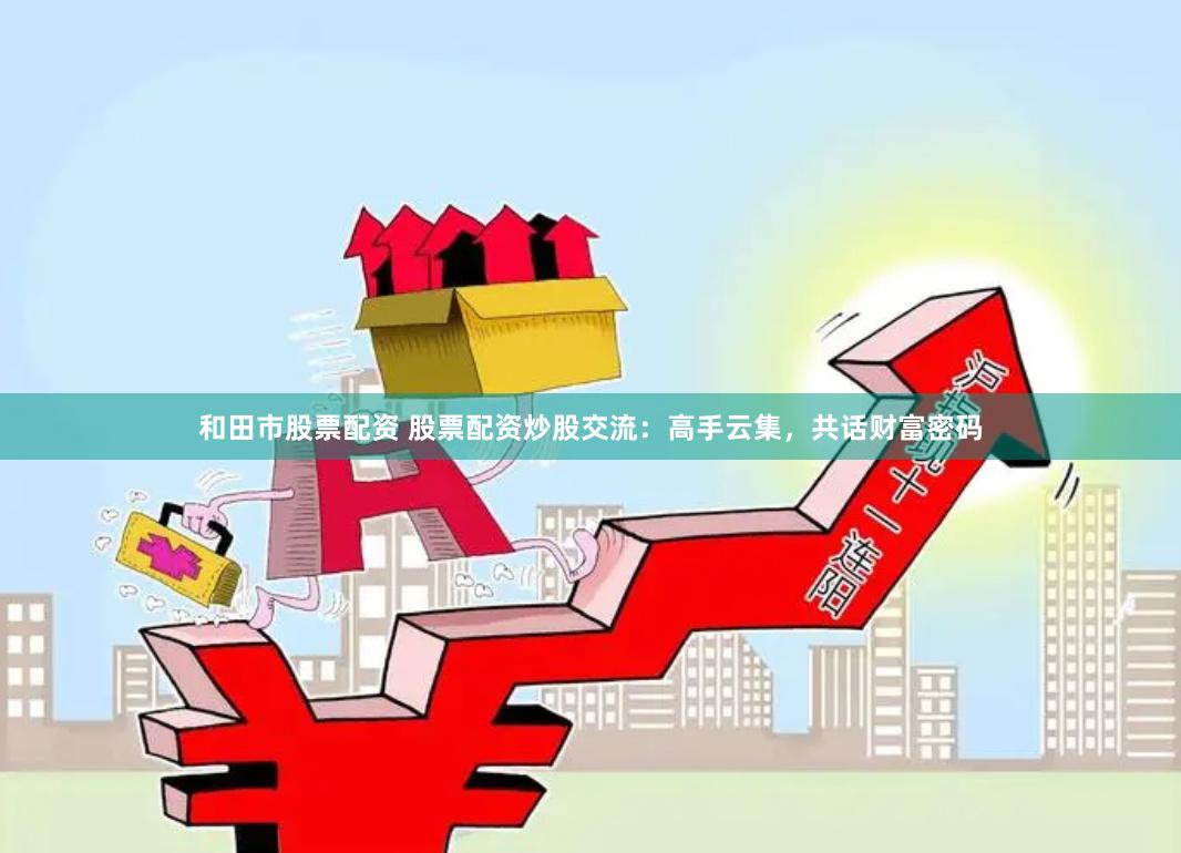 和田市股票配资 股票配资炒股交流：高手云集，共话财富密码