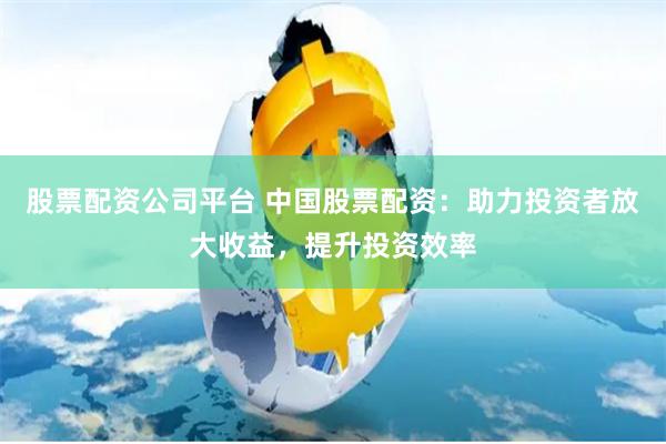 股票配资公司平台 中国股票配资：助力投资者放大收益，提升投资效率
