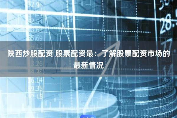 陕西炒股配资 股票配资最：了解股票配资市场的最新情况
