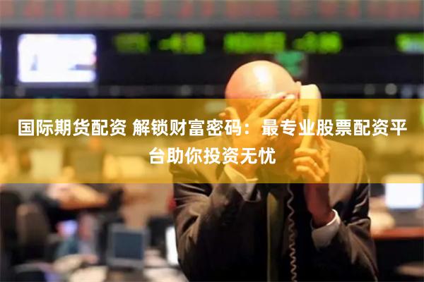 国际期货配资 解锁财富密码：最专业股票配资平台助你投资无忧