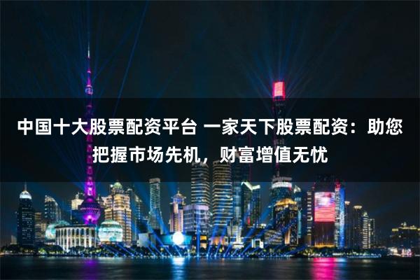 中国十大股票配资平台 一家天下股票配资：助您把握市场先机，财富增值无忧