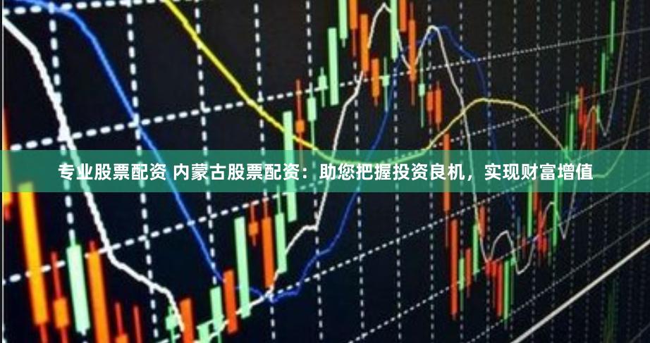 专业股票配资 内蒙古股票配资：助您把握投资良机，实现财富增值