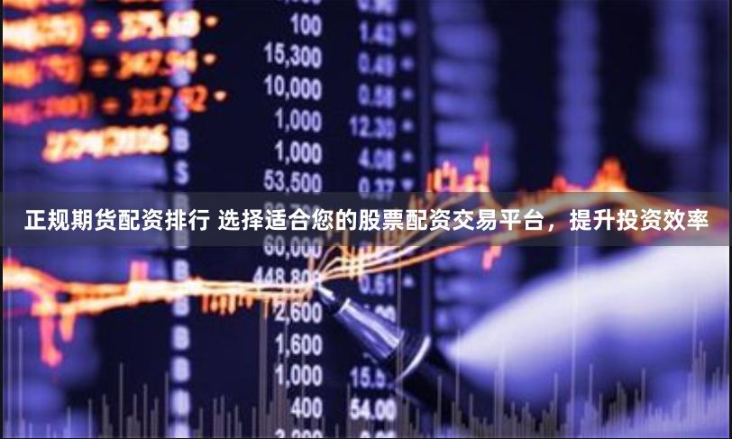 正规期货配资排行 选择适合您的股票配资交易平台，提升投资效率