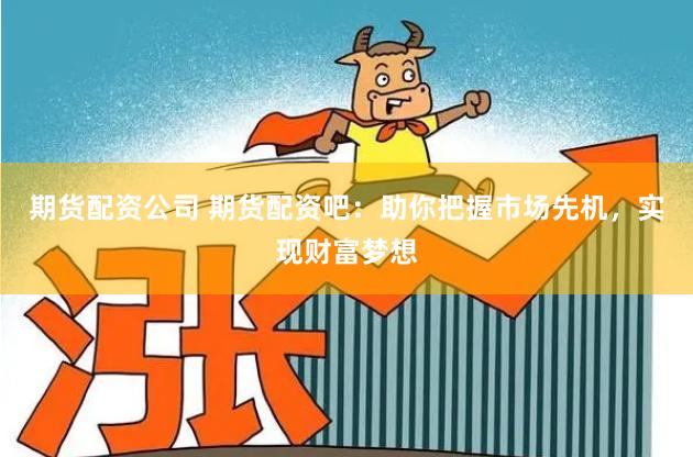 期货配资公司 期货配资吧：助你把握市场先机，实现财富梦想