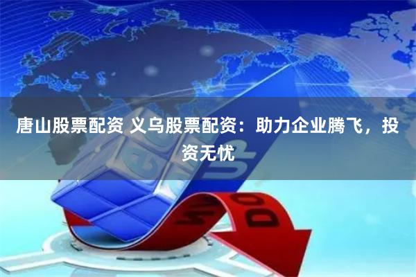 唐山股票配资 义乌股票配资：助力企业腾飞，投资无忧