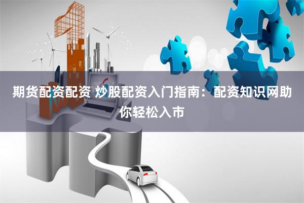 期货配资配资 炒股配资入门指南：配资知识网助你轻松入市