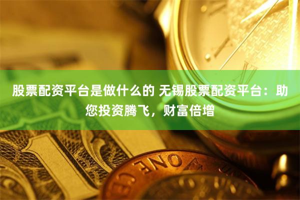 股票配资平台是做什么的 无锡股票配资平台：助您投资腾飞，财富倍增