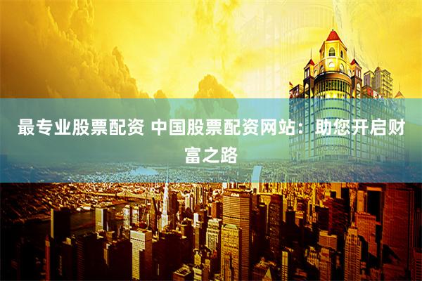 最专业股票配资 中国股票配资网站：助您开启财富之路