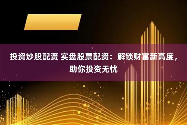投资炒股配资 实盘股票配资：解锁财富新高度，助你投资无忧