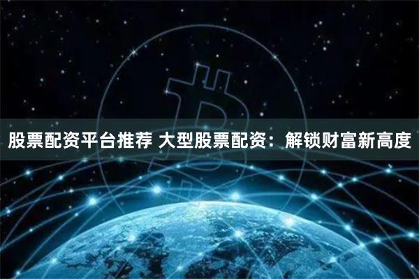 股票配资平台推荐 大型股票配资：解锁财富新高度