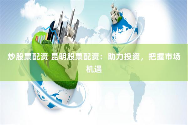 炒股票配资 昆明股票配资：助力投资，把握市场机遇